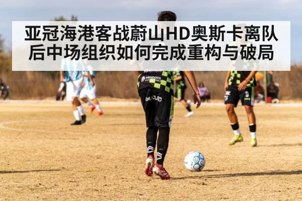 亚冠海港客战蔚山HD奥斯卡离队后中场组织如何完成重构与破局