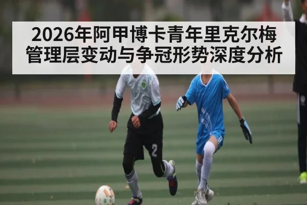 2026年阿甲博卡青年里克尔梅管理层变动与争冠形势深度分析